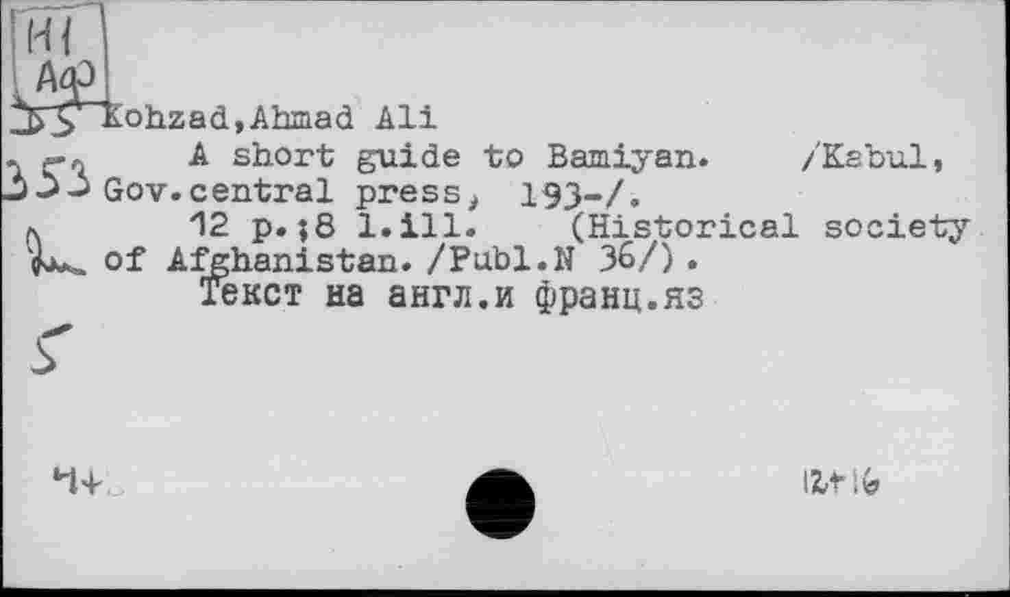 ﻿jJ^Kohzad, Ahmad Ali
я-л A short guide to Bamiyan. /Kabul, 03 Gov.central press, 193-Z.
л.	12 p. ;8 l.ill. (Historical society
H*.. of Afghanistan. /Publ.N 36/) .
Текст на англ.и франц.яз

І2Л ;G